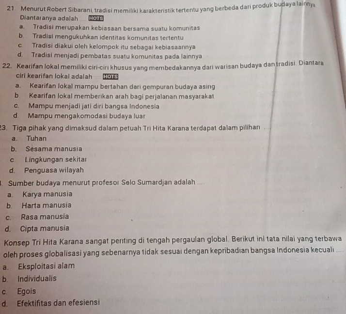 Menurut Robert Sibarani, tradisi memiliki karakteristik tertentu yang berbeda dari produk budaya lainny
Diantaranya adalah Hots
a. Tradisi merupakan kebiasaan bersama suatu komunitas
b. Tradisi mengukuhkan identitas komunitas tertentu
c Tradisi diakui oleh kelompok itu sebagai kebiasaannya
d. Tradisi menjadi pembatas suatu komunitas pada lainnya
22. Kearifan lokal memiliki ciri-cirı khusus yang membedakannya dari warisan budaya dan tradisi. Diantara
ciri kearifan lokal adalah HOTS
a. Kearifan lokal mampu bertahan dari gempuran budaya asing
b. Kearifan lokal memberikan arah bagi perjalanan masyaraka
c. Mampu menjadi ja1i diri bangsa Indonesia
d. Mampu mengakomodasi budaya luar
23. Tiga pihak yang dimaksud dalam petuah Tri Hita Karana terdapat dalam pilihan
a Tuhan
b. Sesama manusia
c Lingkungan sekitaı
d. Penguasa wilayah
Sumber budaya menurut profesor Selo Sumardjan adalah
a Karya manusia
b. Harta manusia
c. Rasa manusia
d. Cipta manusia
Konsep Tri Hita Karana sangat penting di tengah pergaulan global. Berikut ini tata nilai yang terbawa
oleh proses globalisasi yang sebenarnya tidak sesuai dengan kepribadian bangsa Indonesia kecuali
a. Eksploitasi alam
b. Individualis
c Egois
d. Efektifitas dan efesiensi