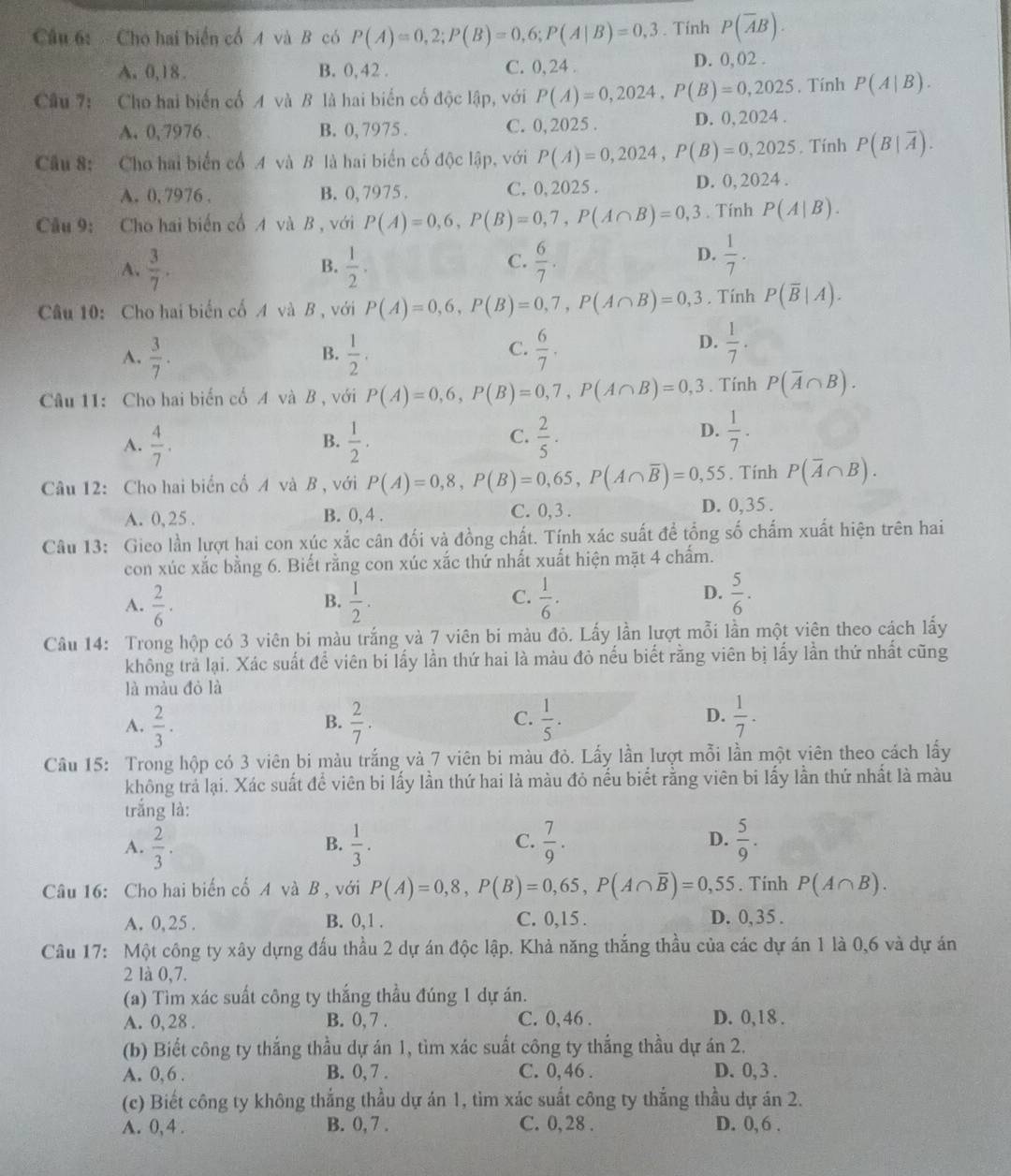 Cho hai biển cổ 4 và B có P(A)=0,2;P(B)=0,6;P(A|B)=0,3. Tính P(overline AB).
A.0,18. B. 0,42 . C. 0, 24 . D. 0, 02 .
Câu 7: Cho hai biển cố A và B là hai biển cố độc lập, với P(A)=0,2024,P(B)=0,2025 , Tính P(A|B).
A. 0,7976 . B. 0, 7975 . C. 0, 2025 . D. 0. 2024 .
Câu 8: Cho hai biển cổ 4 và B là hai biển cố độc lập, với P(A)=0,2024,P(B)=0,2025. Tính P(B|overline A).
A. 0, 7976 . B. 0, 7975 . C. 0, 2025 . D. 0, 2024 .
Câu 9: Cho hai biến cổ A và B , với P(A)=0,6,P(B)=0,7,P(A∩ B)=0,3. Tính P(A|B).
A、  3/7 .  1/2 .  6/7 .
B.
C.
D.  1/7 .
Câu 10: Cho hai biến cổ A và B , với P(A)=0,6,P(B)=0,7,P(A∩ B)=0,3. Tính P(overline B|A).
A.  3/7 .  1/2 .  6/7 .
B.
C.
D.  1/7 .
Câu 11: Cho hai biển cổ A và B , với P(A)=0,6,P(B)=0,7,P(A∩ B)=0,3. Tính P(overline A∩ B).
A.  4/7 .  1/2 .  2/5 .
B.
C.
D.  1/7 .
Câu 12: Cho hai biển cổ A và B , với P(A)=0,8,P(B)=0,65,P(A∩ overline B)=0,55. Tính P(overline A∩ B).
A. 0, 25 . B. 0, 4 . C. 0, 3 .
D. 0,35 .
Câu 13: Gieo lần lượt hai con xúc xắc cân đối và đồng chất. Tính xác suất để tổng số chấm xuất hiện trên hai
con xúc xắc bằng 6. Biết rằng con xúc xắc thứ nhất xuất hiện mặt 4 chẩm.
C.
A.  2/6 ·  1/2 .  1/6 .
B.
D.  5/6 .
Câu 14: Trong hộp có 3 viên bi màu trắng và 7 viên bi màu đỏ. Lấy lần lượt mỗi lần một viên theo cách lấy
không trả lại. Xác suất để viên bi lấy lần thứ hai là màu đỏ nếu biết rằng viên bị lấy lần thứ nhất cũng
là màu đỏ là
C.
A.  2/3 .  2/7 .  1/5 .  1/7 .
B.
D.
Câu 15: Trong hộp có 3 viên bi màu trắng và 7 viên bi màu đỏ. Lấy lần lượt mỗi lần một viên theo cách lấy
không trả lại. Xác suất để viên bi lấy lần thứ hai là màu đỏ nếu biết rằng viên bi lấy lần thứ nhất là màu
trắng là:
D.
A.  2/3 .  1/3 .  7/9 .  5/9 .
B.
C.
Câu 16: Cho hai biến cổ A và B , với P(A)=0,8,P(B)=0,65,P(A∩ overline B)=0,55. Tính P(A∩ B).
A. 0, 25 . B. 0,1 . C. 0,15 . D. 0,35 .
Câu 17: Một công ty xây dựng đấu thầu 2 dự án độc lập. Khả năng thắng thầu của các dự án 1 là 0,6 và dự án
2 là 0,7.
(a) Tìm xác suất công ty thắng thầu đúng 1 dự án.
A. 0, 28 . B. 0, 7 . C. 0, 46 . D. 0,18 .
(b) Biết công ty thắng thầu dự án 1, tìm xác suất công ty thắng thầu dự án 2.
A. 0,6 . B. 0, 7 . C. 0,46 . D. 0, 3 .
(c) Biết công ty không thắng thầu dự án 1, tìm xác suất công ty thắng thầu dự án 2.
A. 0, 4 . B. 0, 7 . C. 0, 28 . D. 0, 6 .