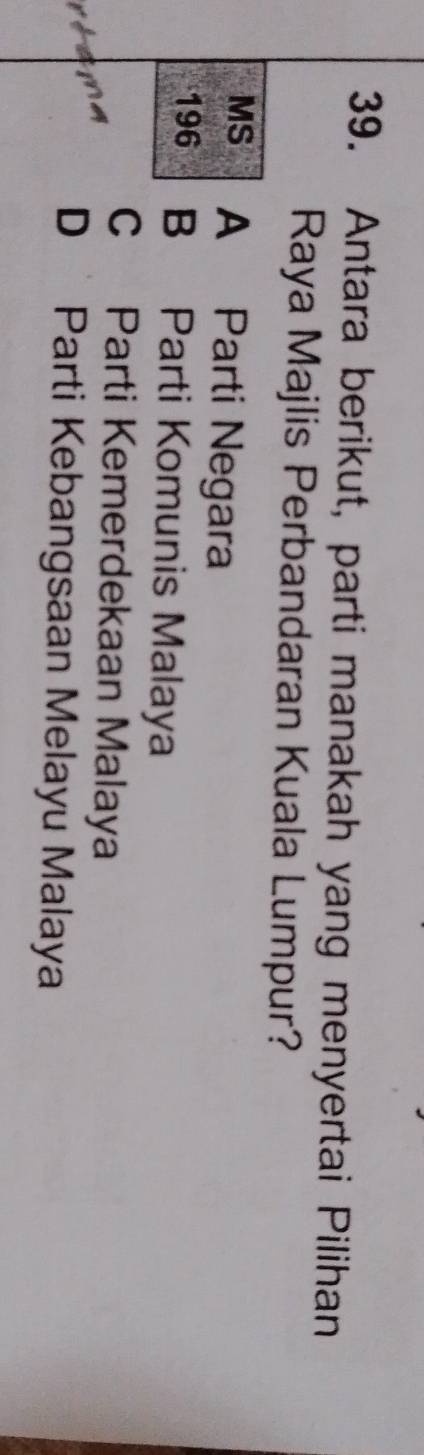 Antara berikut, parti manakah yang menyertai Pilihan
Raya Majlis Perbandaran Kuala Lumpur?
MS A Parti Negara
196 B Parti Komunis Malaya
C Parti Kemerdekaan Malaya
a m e
D Parti Kebangsaan Melayu Malaya