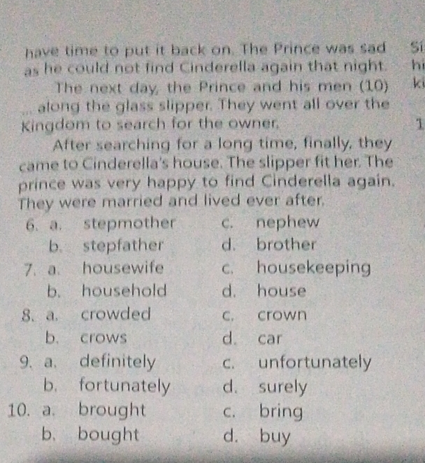 have time to put it back on. The Prince was sad Sí
as he could not find Cinderella again that night. hi
The next day, the Prince and his men (10) k
along the glass slipper. They went all over the
Kingdom to search for the owner.
1
After searching for a long time, finally, they
came to Cinderella's house. The slipper fit her. The
prince was very happy to find Cinderella again.
They were married and lived ever after.
6. a. stepmother c. nephew
b. stepfather d. brother
7. a. housewife c. housekeeping
b. household d. house
8. a. crowded c. crown
b. crows d car
9、 a. definitely c. unfortunately
b. fortunately d. surely
10. a. brought c. bring
b. bought d. buy