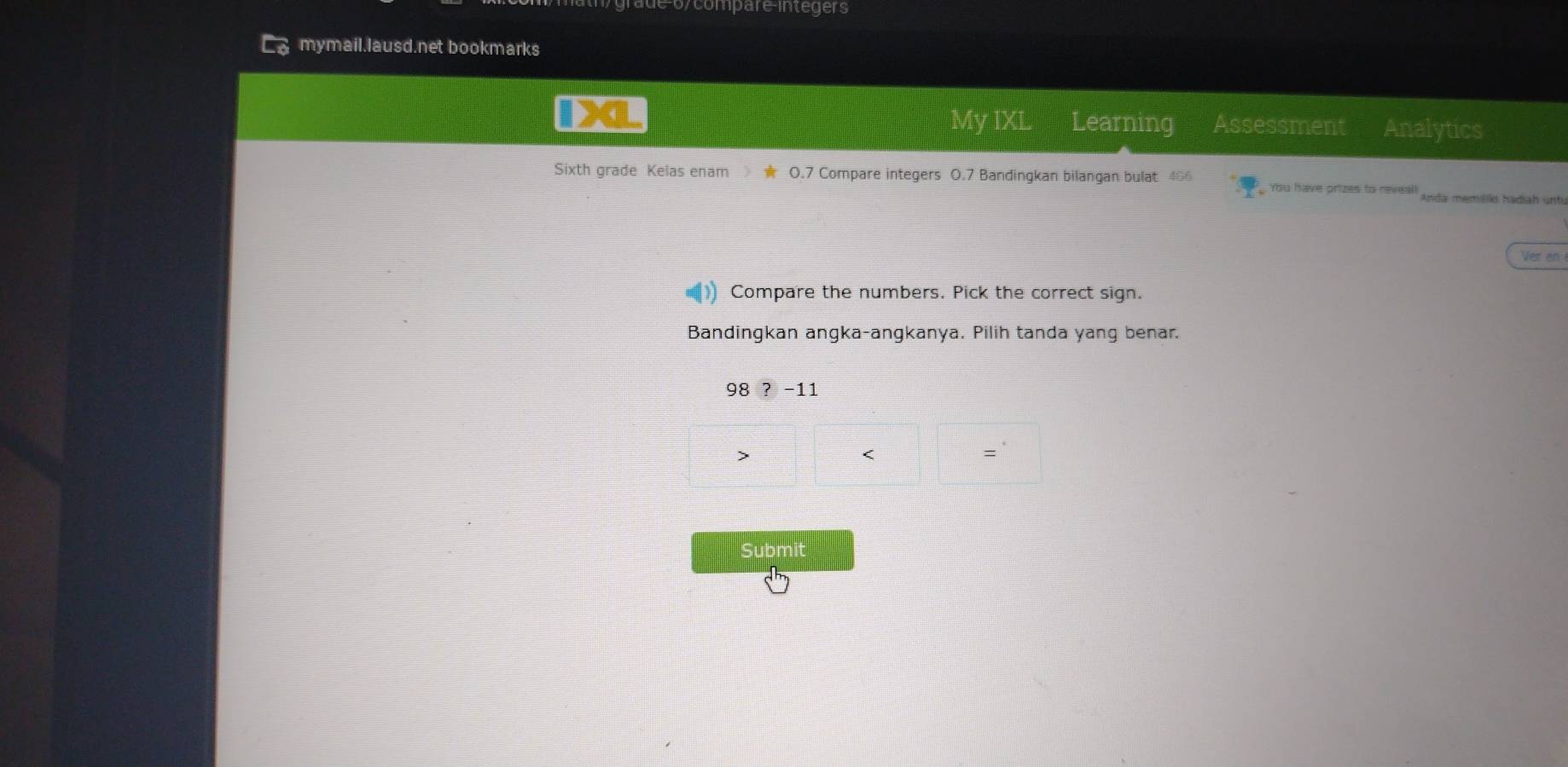 e-6/compare-integers
mymail.lausd.net bookmarks
IX My IXL Learning Assessment Analytics
Sixth grade Kelas enam O.7 Compare integers 0.7 Bandingkan bilangan bulat 466 You have prizes to reveal! Anda memililo hadiah unt
Ver an
Compare the numbers. Pick the correct sign.
Bandingkan angka-angkanya. Pilih tanda yang benar.
98 ?-11

<
Submit