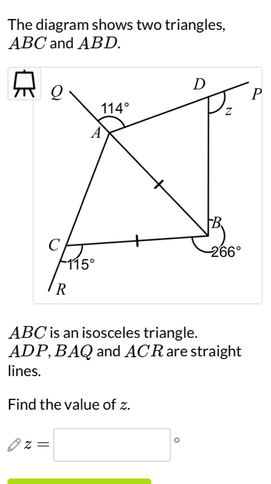 The diagram shows two triangles,
ABC and ABD.
beginarrayr □
ABC is an isosceles triangle.
ADP, BAQ and ACR are straight
lines.
Find the value of z.
z=□°