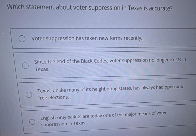 Which statement about voter suppression in Texas is accurate?
Voter suppression has taken new forms recently.
Since the end of the Black Codes, voter suppression no longer exists in
Texas.
Texas, unlike many of its neighboring states, has always had open and
free elections.
English-only ballots are today one of the major means of voter
suppression in Texas.