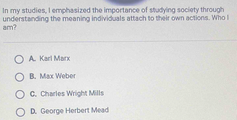 In my studies, I emphasized the importance of studying society through
understanding the meaning individuals attach to their own actions. Who I
am?
A. Karl Marx
B. Max Weber
C. Charles Wright Mills
D. George Herbert Mead