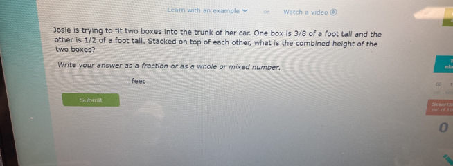 Learn with an example Watch a video 

Josie is trying to fit two boxes into the trunk of her car. One box is 3/8 of a foot tall and the 
other is 1/2 of a foot tall. Stacked on top of each other, what is the combined height of the 
two boxes? 
Write your answer as a fraction or as a whole or mixed number. 
e 
feet 
0 
Submit 
out of 10 Smarts