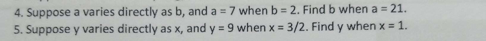 Suppose a varies directly as b, and a=7 when b=2. Find b when a=21. 
5. Suppose y varies directly as x, and y=9 when x=3/2. Find y when x=1.