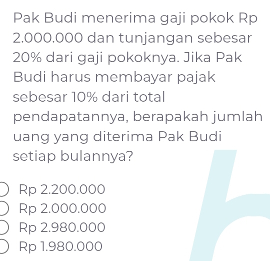 Pak Budi menerima gaji pokok Rp
2.000.000 dan tunjangan sebesar
20% dari gaji pokoknya. Jika Pak
Budi harus membayar pajak
sebesar 10% dari total
pendapatannya, berapakah jumlah
uang yang diterima Pak Budi
setiap bulannya?
Rp 2.200.000
Rp 2.000.000
Rp 2.980.000
Rp 1.980.000