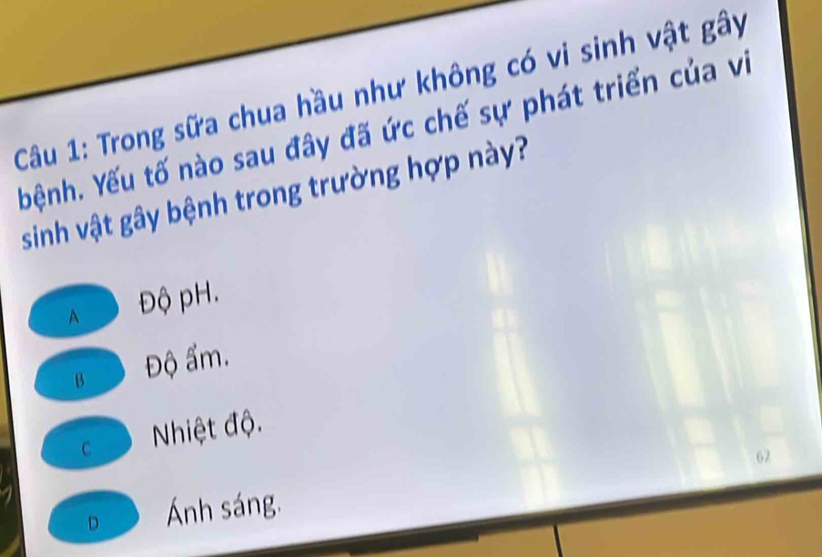 Trong sữa chua hầu như không có vi sinh vật gây
bệnh. Yếu tố nào sau đây đã ức chế sự phát triển của vi
sinh vật gây bệnh trong trường hợp này?
A Độ pH.
B Độ ẩm.
c Nhiệt độ.
62
D Ánh sáng.