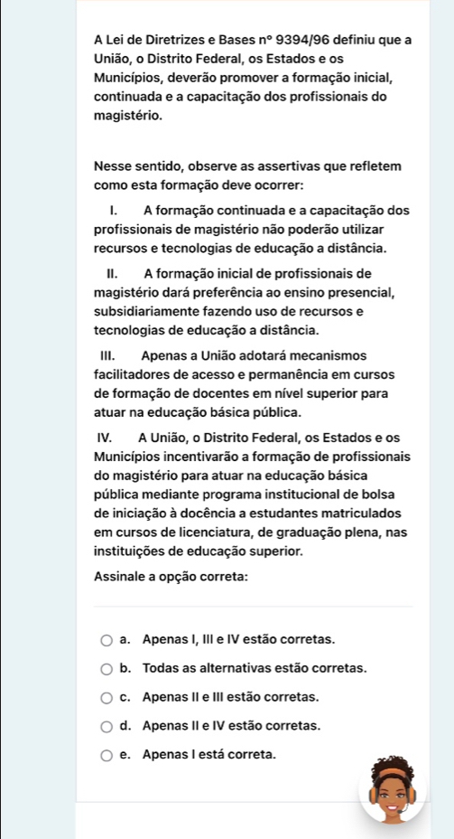 A Lei de Diretrizes e Bases n° 9394/96 definiu que a
União, o Distrito Federal, os Estados e os
Municípios, deverão promover a formação inicial,
continuada e a capacitação dos profissionais do
magistério.
Nesse sentido, observe as assertivas que refletem
como esta formação deve ocorrer:
I. A formação continuada e a capacitação dos
profissionais de magistério não poderão utilizar
recursos e tecnologias de educação a distância.
II. A formação inicial de profissionais de
magistério dará preferência ao ensino presencial,
subsidiariamente fazendo uso de recursos e
tecnologias de educação a distância.
III. Apenas a União adotará mecanismos
facilitadores de acesso e permanência em cursos
de formação de docentes em nível superior para
atuar na educação básica pública.
IV. A União, o Distrito Federal, os Estados e os
Municípios incentivarão a formação de profissionais
do magistério para atuar na educação básica
pública mediante programa institucional de bolsa
de iniciação à docência a estudantes matriculados
em cursos de licenciatura, de graduação plena, nas
instituições de educação superior.
Assinale a opção correta:
a. Apenas I, III e IV estão corretas.
b. Todas as alternativas estão corretas.
c. Apenas II e III estão corretas.
d. Apenas II e IV estão corretas.
e. Apenas I está correta.