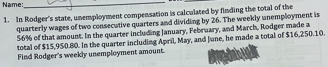 Name: 
_ 
_ 
1. In Rodger’s state, unemployment compensation is calculated by finding the total of the 
quarterly wages of two consecutive quarters and dividing by 26. The weekly unemployment is
56% of that amount. In the quarter including January, February, and March, Rodger made a 
total of $15,950.80. In the quarter including April, May, and June, he made a total of $16,250.10. 
Find Rodger’s weekly unemployment amount.