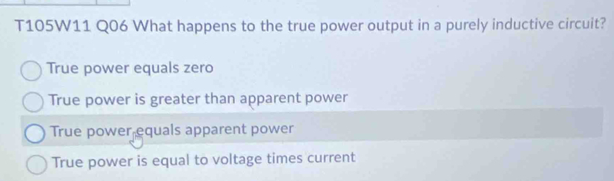 T105W11 Q06 What happens to the true power output in a purely inductive circuit?
True power equals zero
True power is greater than apparent power
True power equals apparent power
True power is equal to voltage times current