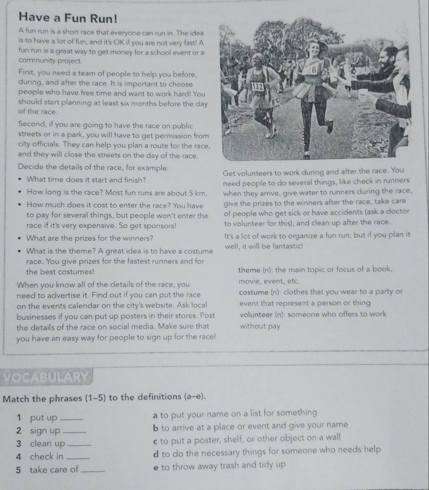 Have a Fun Run!
A fun run is a short race that everyone can run in. The idea
is to have a lot of fun, and it's OK if you are not very fast! A
fun run is a great way to get money for a school event or a
community project.
First, you need a team of people to help you before,
during, and after the race. It is important to choose
people who have free time and want to work hard! You
should start planning at least six months before the day
of the race.
Second, if you are going to have the race on public
streets or in a park, you will have to get permission from
city officials. They can help you plan a route for the race
and they will close the streets on the day of the race.
Decide the details of the race, for example:
What time does it start and finish? Get volunteers to work during and after the race. You
need people to do several things, like check in runners
How long is the race? Most fun runs are about 5 km. when they arrive, give water to runners during the race,
How much does it cost to enter the race? You have give the prizes to the winners after the race, take care
to pay for several things, but people won’t enter the of people who get sick or have accidents (ask a doctor
race if it's very expensive. So get sponsors! to volunteer for this), and clean up after the race.
What are the prizes for the winners? It's a lot of work to organize a fun run, but if you plan it
What is the theme? A great idea is to have a costume well, it will be fantastic!
race. You give prizes for the fastest runners and for
the best costumes! theme (n): the main topic or focus of a book,
When you know all of the details of the race, you movie, event, etc.
need to advertise it. Find out if you can put the race costume (n): clothes that you wear to a party or
on the events calendar on the city's website. Ask local event that represent a person or thing
businesses if you can put up posters in their stores. Post volunteer (n): someone who offers to work
the details of the race on social media. Make sure that without pay
you have an easy way for people to sign up for the race!
VOCABULARY
Match the phrases (1-5) to the definitions (a-e).
1 put up_ a to put your name on a list for something 
2 sign up _b to arrive at a place or event and give your name
3 clean up _c to put a poster, shelf, or other object on a wall
4 check in _d to do the necessary things for someone who needs help 
5 take care of _e to throw away trash and tidy up