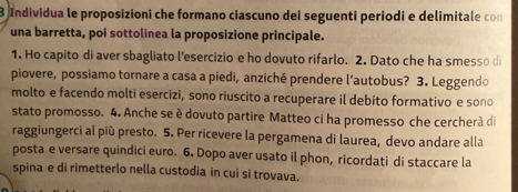 Individua le proposizioni che formano ciascuno dei seguenti periodi e delimitale con 
una barretta, poi sottolinea la proposizione principale. 
1. Ho capito di aver sbagliato l’esercizio e ho dovuto rifarlo. 2. Dato che ha smesso di 
piovere, possiamo tornare a casa a piedi, anziché prendere l’autobus? 3. Leggendo 
molto e facendo molti esercizi, sono riuscito a recuperare il debito formativo e soño 
stato promosso. 4. Anche se è dovuto partire Matteo ci ha promesso che cercherã di 
raggiungerci al più presto. 5. Per ricevere la pergamena di laurea, devo andare alla 
posta e versare quindici euro. 6. Dopo aver usato il phon, ricordati di staccare la 
spina e di rimetterlo nella custodia in cui si trovava.