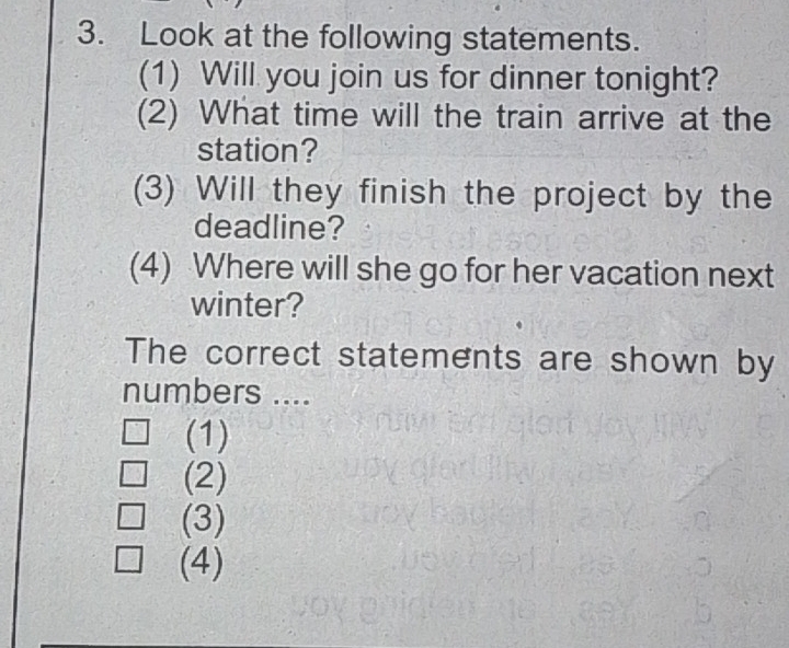 Look at the following statements.
(1) Will you join us for dinner tonight?
(2) What time will the train arrive at the
station?
(3) Will they finish the project by the
deadline?
(4) Where will she go for her vacation next
winter?
The correct statements are shown by
numbers ....
(1)
(2)
(3)
(4)