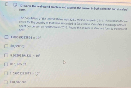 Solve the real-world problem and express the answer in both scientific and standard
form.
The population of the United States was 328.2 million people in 2019. The total healthcare
costs for the country at that time amounted to $3.6 trillion. Calculate the average amount
spent per person on healthcare in 2019. Round the answer in standard form to the nearest
cent
1.09689213894* 10^4
$8,992.01
8.99201394831* 10^3
$15,965.32
1.59653212873* 10^4
$10, 968.92