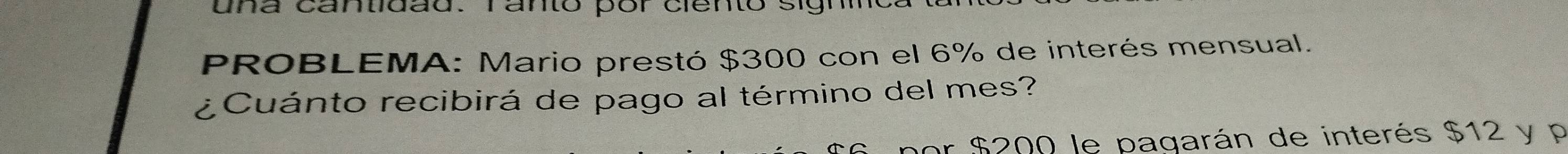 na cantidad. ranto por ciento sigh 
PROBLEMA: Mario prestó $300 con el 6% de interés mensual. 
¿Cuánto recibirá de pago al término del mes? 
or $200 le pagarán de interés $12 y p