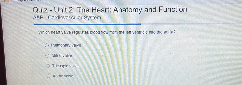 Quiz - Unit 2: The Heart: Anatomy and Function
A&P - Cardiovascular System
Which heart valve regulates blood flow from the left ventricle into the aorta?
Pulmonary valve
Mitral valve
Tricuspid valve
Aortic valve