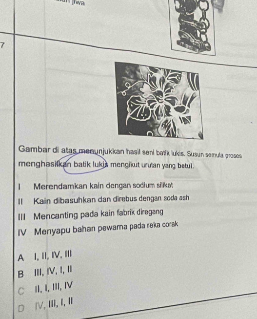 un jiwa
7
Gambar di atas menunjukkan hasil seni batik lukis. Susun semula proses
menghasilkan batik lukis mengikut urutan yang betul.
| Merendamkan kain dengan sodium silikat
II Kain dibasuhkan dan direbus dengan soda ash
III Mencanting pada kain fabrik diregang
IV Menyapu bahan pewarna pada reka corak
A⊆I,II, IV,II
B⊆III, IV, I, I
C∈II, I, III, IV
D⊆ⅣV, III, I, I