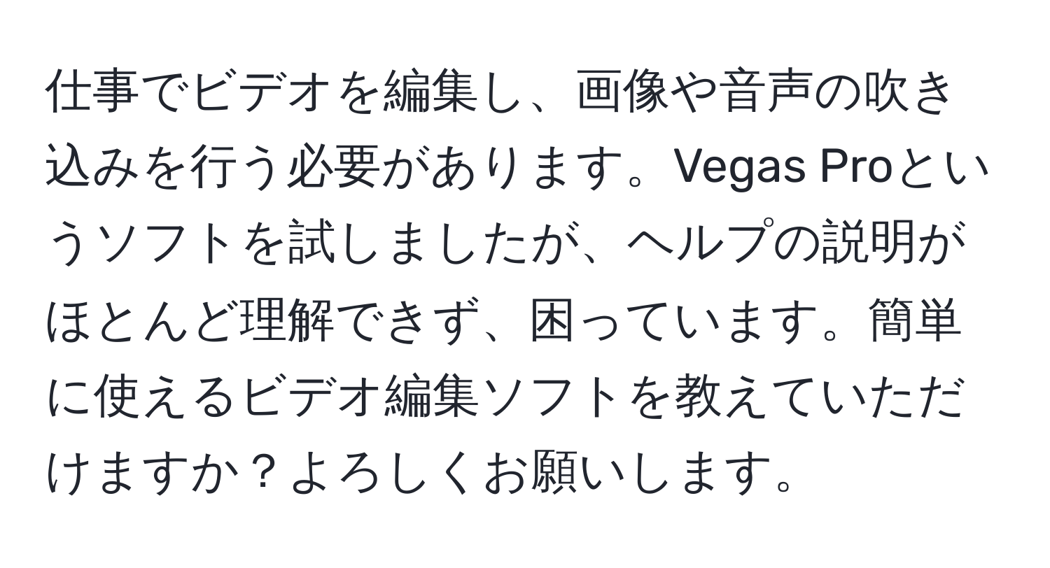 仕事でビデオを編集し、画像や音声の吹き込みを行う必要があります。Vegas Proというソフトを試しましたが、ヘルプの説明がほとんど理解できず、困っています。簡単に使えるビデオ編集ソフトを教えていただけますか？よろしくお願いします。