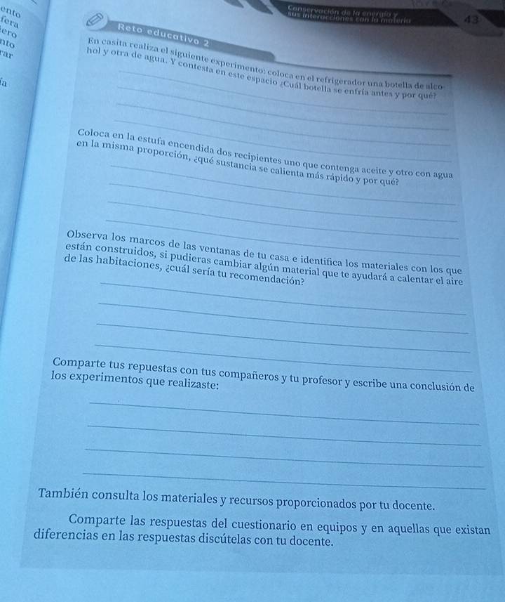 Conservación de la enerala y 43
ento fera 
= u s interacciones co n la moi e= 
ero 
Reto educativo 2 
nto 
rar 
_ 
En casita realiza el siguiente experimento: coloca en el refrigerador una botella de alco 
_ 
hol y otra de agua. Y contesta en este espacio ¿Cuál botella se enfría antes y por qué 
In 
_ 
_ 
Coloca en la estufa encendida dos recipientes uno que contenga aceite y otro con agua 
en la misma proporción, ¿qué sustancia se calienta más rápido y por qué? 
_ 
_ 
Observa los marcos de las ventanas de tu casa e identifica los materiales con los que 
_ 
están construidos, si pudieras cambiar algún material que te ayudará a calentar el aire 
de las habitaciones, ¿cuál sería tu recomendación? 
_ 
_ 
_ 
Comparte tus repuestas con tus compañeros y tu profesor y escribe una conclusión de 
los experimentos que realizaste: 
_ 
_ 
_ 
_ 
También consulta los materiales y recursos proporcionados por tu docente. 
Comparte las respuestas del cuestionario en equipos y en aquellas que existan 
diferencias en las respuestas discútelas con tu docente.