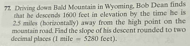 Driving down Bald Mountain in Wyoming, Bob Dean finds 
that he descends 1600 feet in elevation by the time he is
2.5 miles (horizontally) away from the high point on the 
mountain road. Find the slope of his descent rounded to two 
decimal places (1 mile =5280 feet).