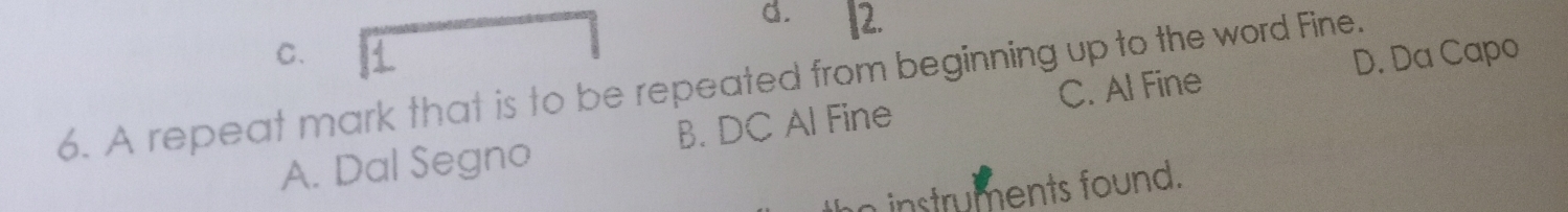 d. 2.
C. D. Da Capo
6. A repeat mark that is to be repeated from beginning up to the word Fine.
A. Dal Segno B. DC Al Fine C. Al Fine
instruments found.