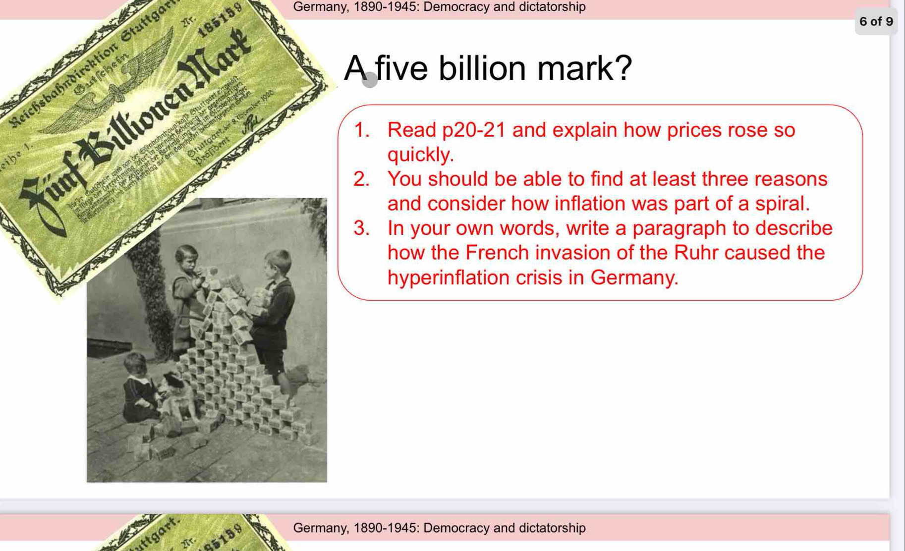 185159 Germany, 1890-1945: Democracy and dictatorship 
Ar. 
6 of 9 
eichsbahndirektion Stuttge 
five billion mark? 
. Read p20-21 and explain how prices rose so 
ihe 1 
quickly. 
. You should be able to find at least three reasons 
and consider how inflation was part of a spiral. 
. In your own words, write a paragraph to describe 
how the French invasion of the Ruhr caused the 
hyperinflation crisis in Germany. 
85139 Germany, 1890-1945: Democracy and dictatorship 
uttgart