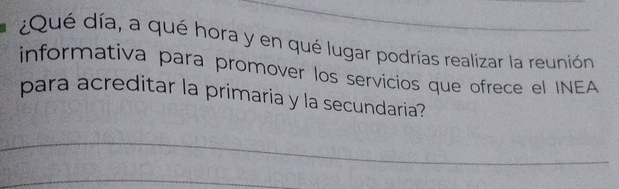 ¿Qué día, a qué hora y en qué lugar podrías realizar la reunión 
informativa para promover los servicios que ofrece el INEA 
para acreditar la primaria y la secundaria? 
_ 
_