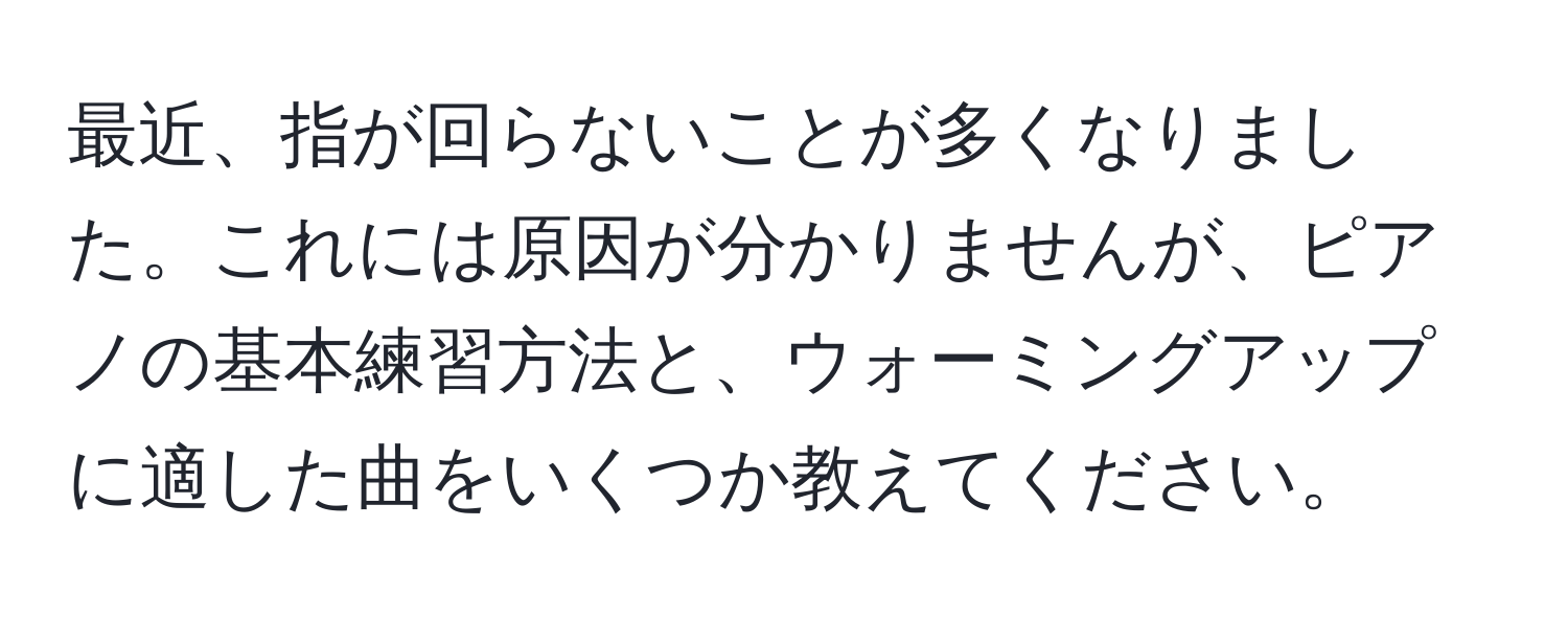 最近、指が回らないことが多くなりました。これには原因が分かりませんが、ピアノの基本練習方法と、ウォーミングアップに適した曲をいくつか教えてください。