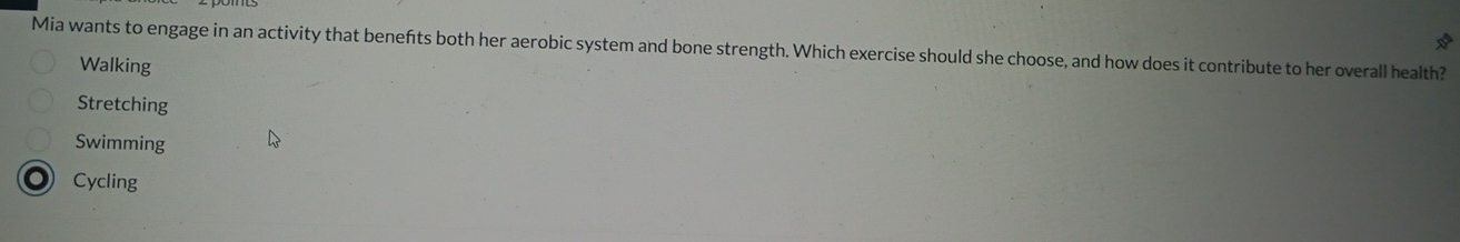 20°
Mia wants to engage in an activity that benefts both her aerobic system and bone strength. Which exercise should she choose, and how does it contribute to her overall health?
Walking
Stretching
Swimming
Cycling