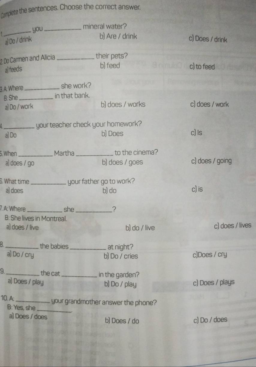 Complete the sentences. Choose the correct answer,
_you_
mineral water?
b) Are / drink
a) Do / drink c) Does / drink
2 Do Carmen and Alicia_
their pets?
a] feeds
b) feed c) to feed
3. A: Where _she work?
B: She _in that bank.
a) Do / work b) does / works c) does / work
_your teacher check your homework?
a) Do b) Does c) Is
5. When _Martha _to the cinema?
a) does / go b) does / goes c) does / going
6. What time_ your father go to work?
a) does b) do c)is
7. A: Where _she _?
B: She lives in Montreal.
a) does / live b) do / live c) does / lives
_8
the babies _at night?
a) Do / cry b) Do / cries c)Does / cry
9._ the cat_ in the garden?
a) Does / play b) Do / play c) Does / plays
10. A:_ your grandmother answer the phone?
B: Yes, she_
a) Does / does b) Does / do c) Do / does