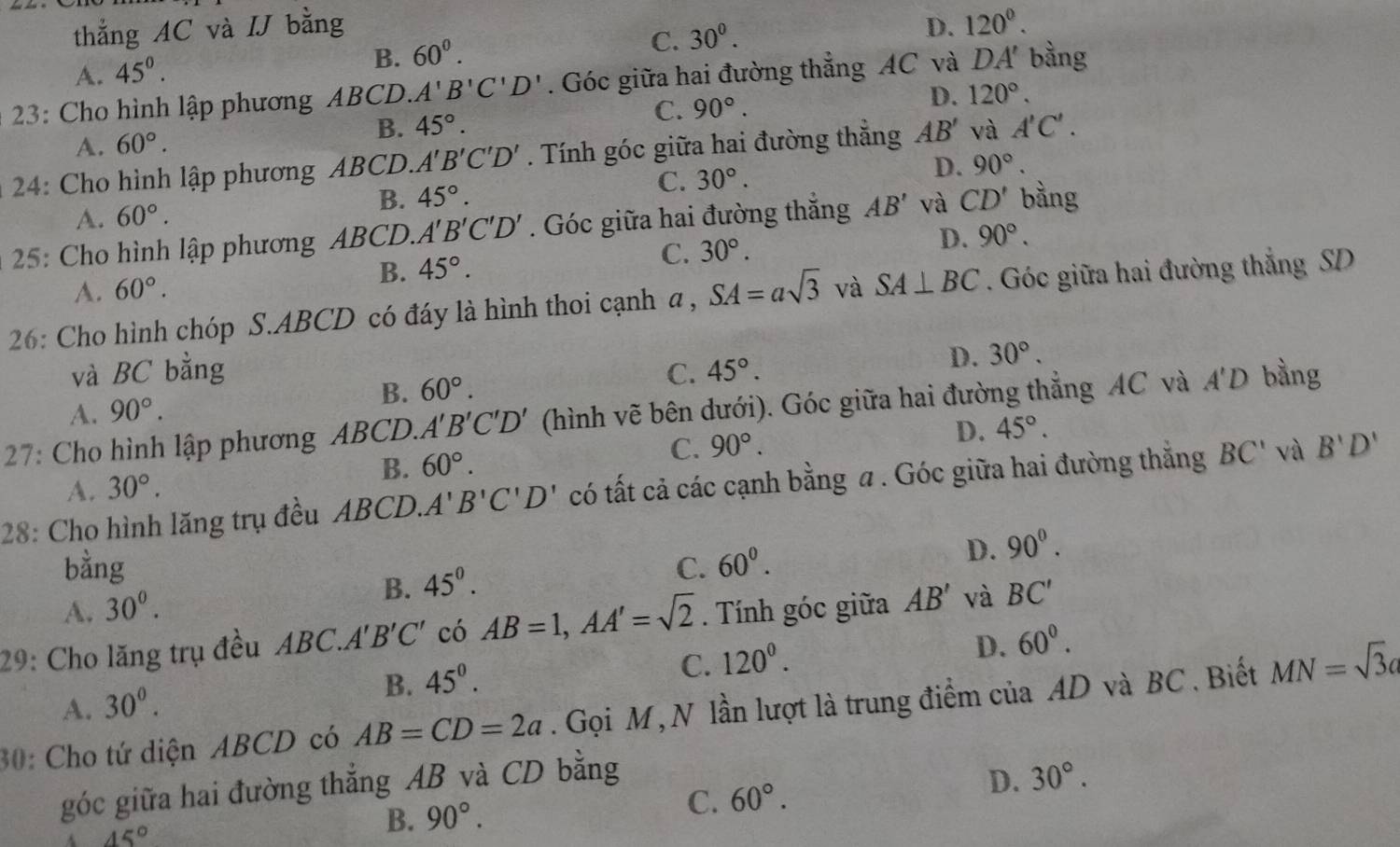 thẳng AC và IJ bằng D. 120^0.
C. 30^0.
A. 45^0.
B. 60^0.
* 23: Cho hình lập phương ABCD. A'B'C'D'. Góc giữa hai đường thẳng AC và DA' bằng
A. 60°. B. 45°. C. 90°.
D. 120°.
* 24: Cho hình lập phương ABCD. A'B'C'D'. Tính góc giữa hai đường thẳng AB' và A'C'.
B. 45°. C. 30°. D. 90°.
A. 60°.
* 25: Cho hình lập phương ABCD. A'B'C'D'. Góc giữa hai đường thắng AB' và CD' bằng
B. 45°.
C. 30°. D. 90°.
A. 60°.
26: Cho hình chóp S.ABCD có đáy là hình thoi cạnh a , SA=asqrt(3) và SA⊥ BC. Góc giữa hai đường thắng SD
và BC bằng C. 45°.
D. 30°.
A. 90°.
B. 60°.
27: Cho hình lập phương ABCD. A'B'C'D' (hình vẽ bên dưới). Góc giữa hai đường thắng AC và A'D bầng
D.
B. 60°. C. 90°. 45°.
28: Cho hình lăng trụ đều ABCD. A'B'C'D' có tất cả các cạnh bằng a . Góc giữa hai đường thẳng BC' và B'D'
A. 30°.
bằng C. 60^0.
D. 90^0.
B. 45^0.
A. 30^0.
29: Cho lăng trụ đều ABC.A 'B'C' có AB=1,AA'=sqrt(2). Tính góc giữa AB' và BC'
D.
C. 120^0. 60^0.
A. 30^0.
B. 45^0.
30: Cho tứ diện ABCD có AB=CD=2a. Gọi M , N lần lượt là trung điểm của AD và BC . Biết MN=sqrt(3)a
góc giữa hai đường thẳng AB và CD bằng
45°
B. 90°. C. 60°. D. 30°.