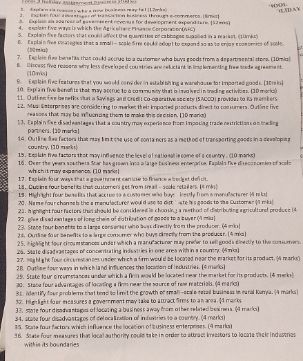 Forn 3 holiday assienment bininess studles
1OOL LIDAY
1. Explain six reasons why a new business may fail (12mks)
2. Explain four advantages of transaction business through e-commerce. (8mks)
3. Explain six sources of government revenue for development expenditure. (12mks)
4. explain five ways is which the Agriculture Finance Corporation(AFC)
5. Explain five factors that could affect the quantities of cabbages supplied in a market. (10mks)
6. Explain five strategies that a small - scale firm could adopt to expand so as to enjoy economies of scale.
(10mks)
7. Explain five benefits that could accrue to a customer who buys goods from a departmental store. (10mks)
8. Discuss five reasons why less developed countries are reluctant in implementing free trade agreement
(10mks)
9. Explain five features that you would consider in establishing a warehouse for imported goods. 10mks)
10. Explain five benefits that may accrue to a community that is involved in trading activities. (10 marks)
11. Outline five benefits that a Savings and Credit Co-operative society (SACCO) provides to its members.
12. Musi Enterprises are considering to market their imported products direct to consumers. Outline five
reasons that may be influencing them to make this decision. (10 marks)
13. Explain five disadvantages that a country may experience from imposing trade restrictions on trading
partners. (10 marks)
14. Outline five factors that may limit the use of containers as a method of transporting goods in a developing
country. (10 marks)
15. Explain five factors that may influence the level of national income of a country . (10 marks)
16. Over the years southern Star has grown into a large business enterprise. Explain five diseconomies of scale
which it may experience. (10 marks)
17. Explain four ways that a government can use to finance a budget deficit.
18. Outline four benefits that customers get from small - scale retailers. (4 mks)
19. Highlight four benefits that accrue to a customer who buys irectly from a manufacturer (4 mks)
20. Name four channels the a manufacturer would use to dist ' ute his goods to the Customer (4 mks)
21. highlight four factors that should be considered in choosin.g a method of distributing agricultural produce (4
22. give disadvantages of long chain of distribution of goods to a buyer (4 mks)
23. State four benefits to a large consumer who buys directly from the producer. (4 mks)
24. Outline four benefits to a large consumer who buys directly from the producer. 4 mks
25. highlight four circumstances under which a manufacturer may prefer to sell goods directly to the consumers.
26. State disadvantages of concentrating industries in one area within a country. (4mks)
27. Highlight four circumstances under which a firm would be located near the market for its product. (4 marks)
28. Outline four ways in which land influences the location of industries. (4 marks)
29. State four circumstances under which a firm would be located near the market for its products. (4 marks)
30. State four advantages of locating a firm near the source of raw materials. (4 marks)
31. Identify four problems that tend to limit the growth of small -scale retail business in rural Kenya. (4 marks)
32. Highlight four measures a government may take to attract firms to an area. (4 marks
33. state four disadvantages of locating a business away from other related business. (4 marks)
34. state four disadvantages of delocalization of industries to a country. (4 marks)
35. State four factors which influence the location of business enterprises. (4 marks)
36. State four measures that local authority could take in order to attract investors to locate their industries
within its boundaries