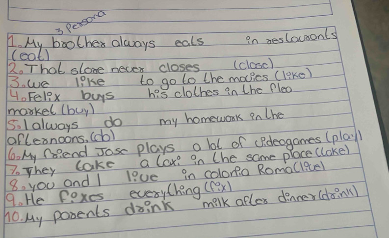 Pesong 
1. My boothes always eats in restausants 
(cat) 
2. That slose necer closes (closc) 
3. we like to go to the movics (leke) 
HoFel9x buys his clothes in the Plea 
markel (buy) 
5.l always do my homework in the 
oaflernoons, (do) 
6. My frend Josc plays a lot of (Pdeogames (play 
7oThey cake a lox? in the same place (lake) 
8. you and I live in colona RomaClicel 
9. He Pexes everything ((ex) 
10. My posents drink milk after dinner (don)