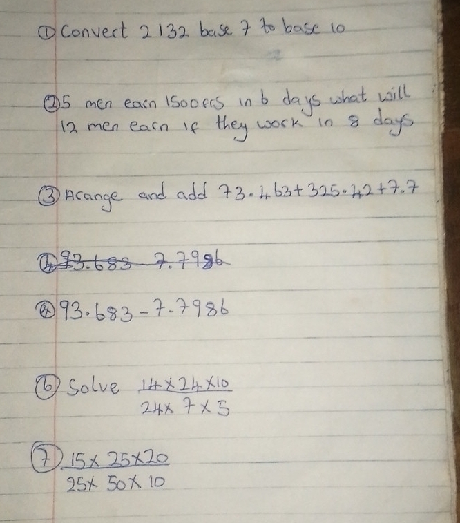 ①Convert 2 132 base 7 to base 1o 
② 5 men earn 1sooers in b days what will 
12. men earn If they work in 8 days
③ Acange and add 73.463+325.42+7.7
3.683-7.798 16
93.683-7.7986
⑥ solve  (14* 24* 10)/24* 7* 5 
②  (15* 25* 20)/25* 50* 10 