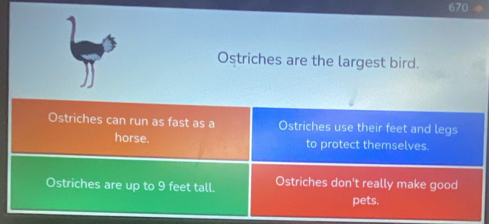 670 
Ostriches are the largest bird. 
Ostriches can run as fast as a Ostriches use their feet and legs 
horse. to protect themselves. 
Ostriches are up to 9 feet tall. Ostriches don't really make good 
pets.