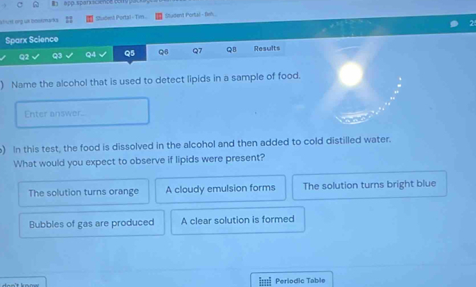 a pp. sparxscience com pack a g 
atut org us boomarks Student Portal - Tim Student Portal - Beh
2
Sparx Science
Q2 Q3 Q4 Q5 Q6 Q7 QB Results
) Name the alcohol that is used to detect lipids in a sample of food.
Enter answer.
) In this test, the food is dissolved in the alcohol and then added to cold distilled water.
What would you expect to observe if lipids were present?
The solution turns orange A cloudy emulsion forms The solution turns bright blue
Bubbles of gas are produced A clear solution is formed
I:::I Periodic Table