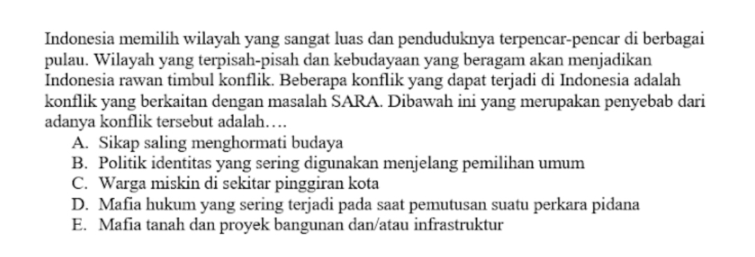 Indonesia memilih wilayah yang sangat luas dan penduduknya terpencar-pencar di berbagai
pulau. Wilayah yang terpisah-pisah dan kebudayaan yang beragam akan menjadikan
Indonesia rawan timbul konflik. Beberapa konflik yang dapat terjadi di Indonesia adalah
konflik yang berkaitan dengan masalah SARA. Dibawah ini yang merupakan penyebab dari
adanya konflik tersebut adalah…
A. Sikap saling menghormati budaya
B. Politik identitas yang sering digunakan menjelang pemilihan umum
C. Warga miskin di sekitar pinggiran kota
D. Mafia hukum yang sering terjadi pada saat pemutusan suatu perkara pidana
E. Mafia tanah dan proyek bangunan dan/atau infrastruktur