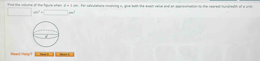 Find the volume of the figure when d=1cm. For calculations involving π, give both the exact value and an approximation to the nearest hundredth of a unit.
□ cm^3=□ cm^3
Need Help? Read It Watch II