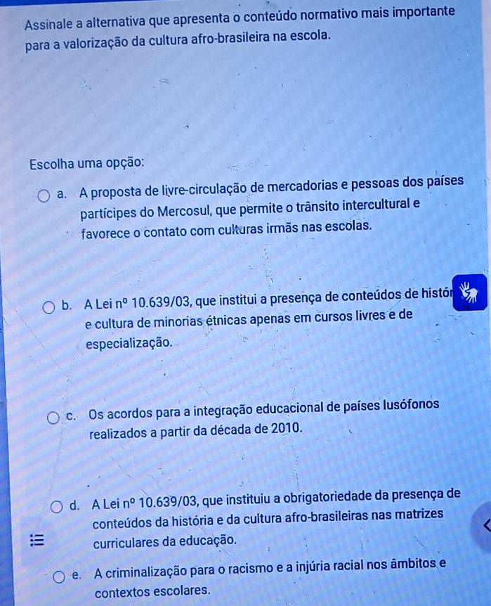 Assinale a alternativa que apresenta o conteúdo normativo mais importante
para a valorização da cultura afro-brasileira na escola.
Escolha uma opção:
a. A proposta de livre-circulação de mercadorias e pessoas dos países
partícipes do Mercosul, que permite o trânsito intercultural e
favorece o contato com culturas irmãs nas escolas.
b. A Lei n° 10.639/03, que institui a presença de conteúdos de histór
e cultura de minorias étnicas apenas em cursos livres e de
especialização.
c. Os acordos para a integração educacional de países lusófonos
realizados a partir da década de 2010.
d. A Lei n° 10.639/03, que instituiu a obrigatoriedade da presença de
conteúdos da história e da cultura afro-brasileiras nas matrizes
curriculares da educação.
e. A criminalização para o racismo e a injúria racial nos âmbitos e
contextos escolares.