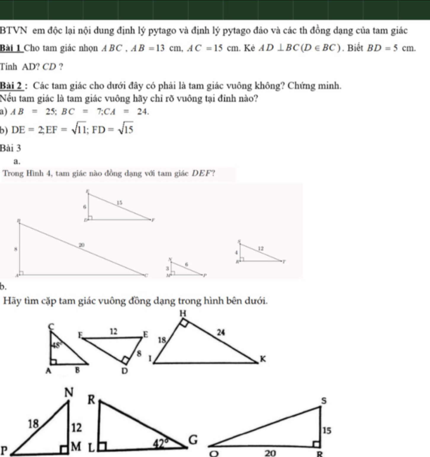 BTVN em độc lại nội dung định lý pytago và định lý pytago đảo và các th đồng dạng của tam giác
Bài 1 Cho tam giác nhọn A BC , AB=13cm,AC=15cm. Kê AD⊥ BC(D∈ BC). Biết BD=5cm.
Tinh AD? CD ?
Bài 2 : Các tam giác cho dưới đây có phải là tam giác vuông không? Chứng minh.
Nếu tam giác là tam giác vuông hãy chỉ rõ vuông tại đỉnh nào?
a) AB=25;BC=7;CA=24.
b) DE=2;EF=sqrt(11);FD=sqrt(15)
Bài 3
a.
Trong Hình 4, tam giác nào đồng dạng với tam giác DEF?
b.
Hãy tìm cặp tam giác vuông đồng dạng trong hình bên dưới.