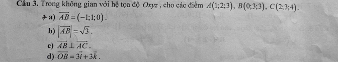 Trong không gian với hệ tọa độ Oxyz , cho các điểm A(1;2;3), B(0;3;3), C(2;3;4).
a) vector AB=(-1;1;0).
b) |overline AB|=sqrt(3).
c) vector AB⊥ vector AC.
d) vector OB=3vector i+3vector k.