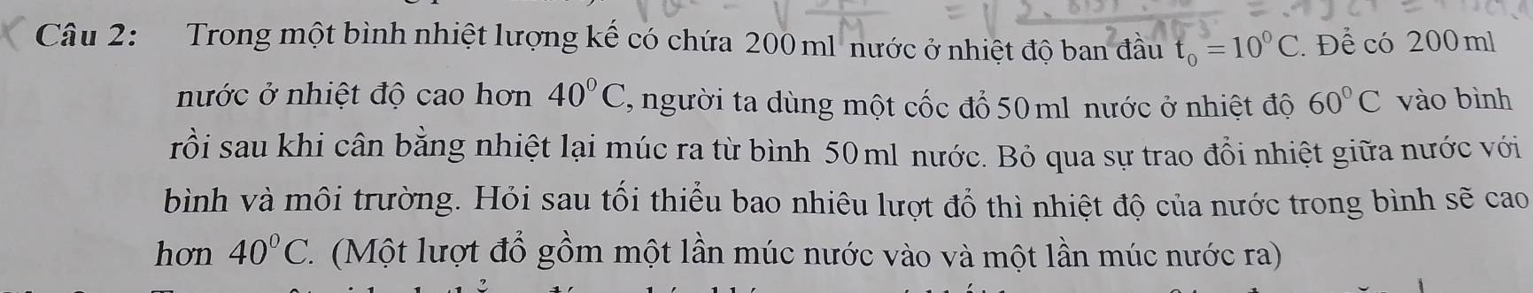 Trong một bình nhiệt lượng kế có chứa 200 ml nước ở nhiệt độ ban đầu t_0=10^0C. Để có 200 ml
nước ở nhiệt độ cao hơn 40°C, , người ta dùng một cốc đổ 50 ml nước ở nhiệt độ 60°C vào bình 
rồi sau khi cân bằng nhiệt lại múc ra từ bình 50ml nước. Bỏ qua sự trao đổi nhiệt giữa nước với 
bình và môi trường. Hỏi sau tối thiểu bao nhiêu lượt đổ thì nhiệt độ của nước trong bình sẽ cao 
hơn 40°C 1 (Một lượt đổ gồm một lần múc nước vào và một lần múc nước ra)