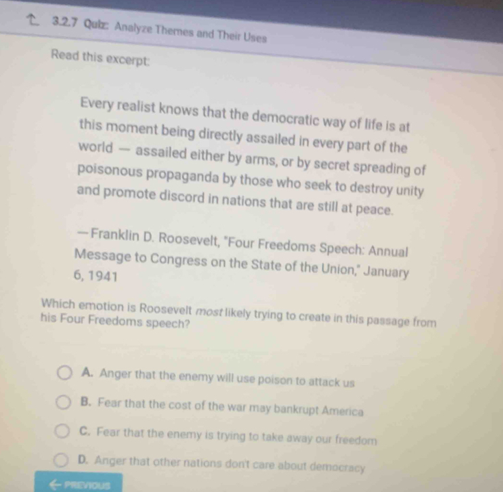 Analyze Themes and Their Uses
Read this excerpt:
Every realist knows that the democratic way of life is at
this moment being directly assailed in every part of the
world — assailed either by arms, or by secret spreading of
poisonous propaganda by those who seek to destroy unity
and promote discord in nations that are still at peace.
— Franklin D. Roosevelt, "Four Freedoms Speech: Annual
Message to Congress on the State of the Union," January
6, 1941
Which emotion is Roosevelt most likely trying to create in this passage from
his Four Freedoms speech?
A. Anger that the enemy will use poison to attack us
B. Fear that the cost of the war may bankrupt America
C. Fear that the enemy is trying to take away our freedom
D. Anger that other nations don't care about democracy
PREVIOUS