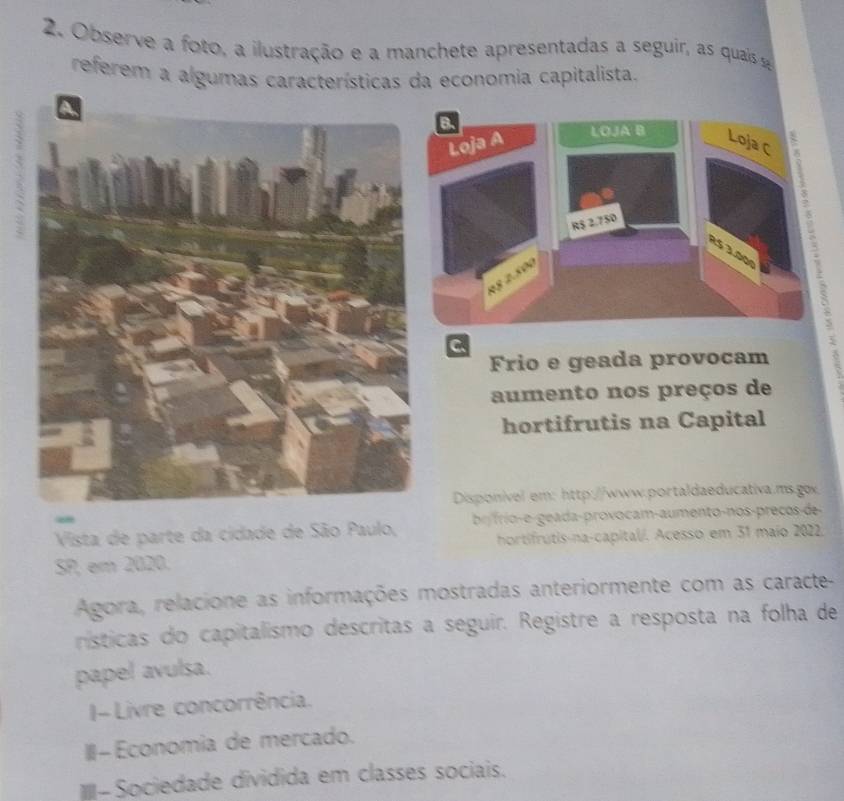 Observe a foto, a ilustração e a manchete apresentadas a seguir, as quais 
referem a algumas características da economia capitalista.
C
Frio e geada provocam
aumento nos preços de
hortifrutis na Capital
Disponível em: http://www.portaldaeducativa.ms.gox.
Vista de parte da cidade de São Paulo, br frio-e - geada-provocam-aumento-nos-preços-de
hortifrutis-na-capital/. Acesso em 31 maio 2022.
SP, em 2020.
Agora, relacione as informações mostradas anteriormente com as caracte-
rísticas do capitalismo descritas a seguir. Registre a resposta na folha de
papel avulsa.
I- Livre concorrência.
III- Economia de mercado.
m-Sociedade dividida em classes sociais.