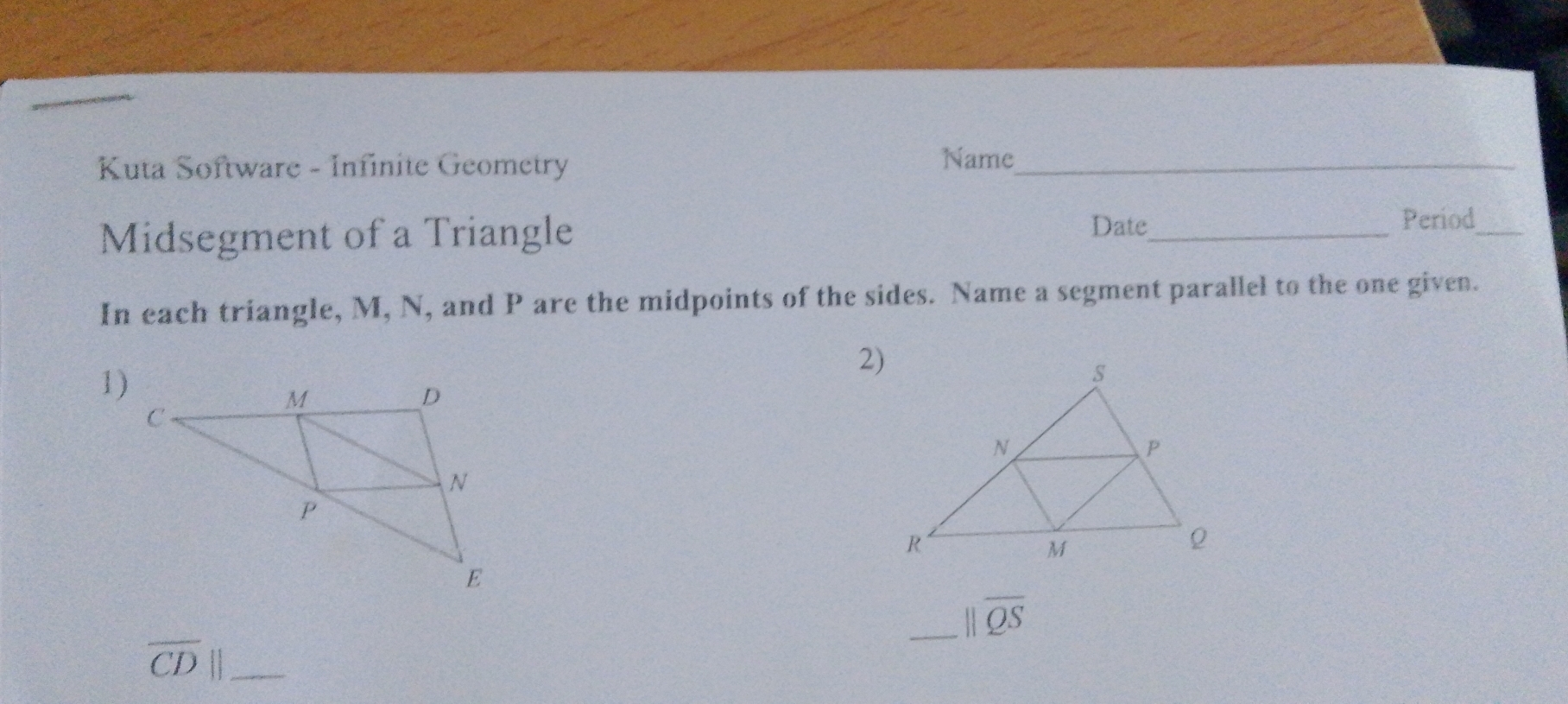 Kuta Software - Infinite Geometry 
Name_ 
Midsegment of a Triangle 
Date_ Period_ 
In each triangle, M, N, and P are the midpoints of the sides. Name a segment parallel to the one given. 
2) 
1) 
_ parallel overline QS
overline CD