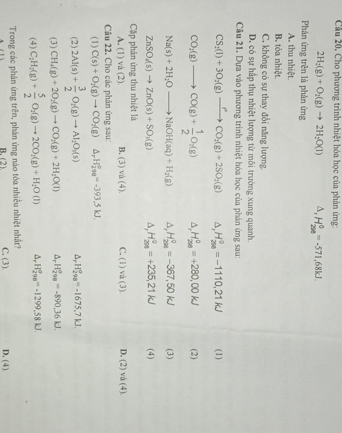 Cho phương trình nhiệt hóa học của phản ứng:
2H_2(g)+O_2(g)to 2H_2O(l) D, H_(298)^0=-571,68kJ.
Phản ứng trên là phản ứng
A. thu nhiệt.
B. tỏa nhiệt.
C. không có sự thay đổi năng lượng.
D. có sự hấp thụ nhiệt lượng từ môi trường xung quanh.
Câu 21. Dựa vào phương trình nhiệt hóa học của phản ứng sau:
CS_2(l)+3O_2(g)xrightarrow t°CO_2(g)+2SO_2(g) △ _rH_(298)^0=-1110,21kJ (1)
CO_2(g)to CO(g)+ 1/2 O_2(g)
△ _  H_(298)^0=+280,00kJ (2)
Na(s)+2H_2Oto NaOH(aq)+H_2(g) 1 H_(298)^0=-367,50kJ (3)
- H_(298)^0=+235,21kJ
ZnSO_4(s)to ZnO(s)+SO_3(g) (4)
Cặp phản ứng thu nhiệt là
A. (1) và (2). B. (3) và (4). C. (1) va(3). D. (2 ) và (4).
Câu 22. Cho các phản ứng sau:
(1) C(s)+O_2(g)to CO_2(g) △ _rH_(298)^o=-393,5kJ.
(2) 2Al(s)+ 3/2 O_2(g)to Al_2O_3(s)
△ _rH_(298)^o=-1675,7kJ.
(3) CH_4(g)+2O_2(g)to CO_2(g)+2H_2O(l) △ _rH_(298)^o=-890,36kJ.
(4) C_2H_2(g)+ 5/2 O_2(g)to 2CO_2(g)+H_2O(l) △ _rH_(298)^o=-1299,58kJ.
Trong các phản ứng trên, phản ứng nào tỏa nhiều nhiệt nhất?
(1) B. (2) C. (3). D. (4).