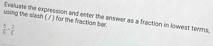 Evaluate the expression and enter the answer as a fraction in lowest terms, 
using the slash ( / ) for the fraction bar.
 5/6 - 2/5 