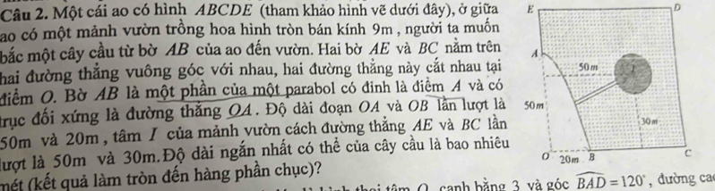 Một cái ao có hình ABCDE (tham khảo hình vẽ dưới đây), ở giữa E D 
ao có một mảnh vườn trồng hoa hình tròn bán kính 9m , người ta muốn 
mắc một cây cầu từ bờ AB của ao đến vườn. Hai bờ AE và BC nằm trên 
Thai đường thẳng vuông góc với nhau, hai đường thằng này cắt nhau tại 
Miểm O. Bờ AB là một phần của một parabol có đinh là điểm A và có 
trục đối xứng là đường thắng QA. Độ dài đoạn OA và OB lần lượt là
50m và 20m, tâm / của mảnh vườn cách đường thẳng AE và BC lần 
lượt là 50m và 30m.Độ dài ngắn nhất có thể của cây cầu là bao nhiêu 
(mết (kết quả làm tròn đến hàng phần chục)? 
O canh bằng 3 và góc widehat BAD=120° , đường ca