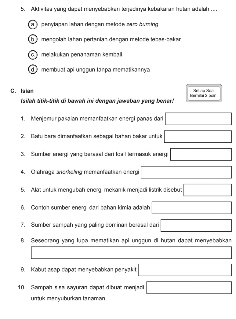 Aktivitas yang dapat menyebabkan terjadinya kebakaran hutan adalah ....
a.) penyiapan lahan dengan metode zero burning
b.) mengolah lahan pertanian dengan metode tebas-bakar
c.) melakukan penanaman kembali
d.) membuat api unggun tanpa mematikannya
C. Isian Setiap Soal
Bernilai 2 poin.
Isilah titik-titik di bawah ini dengan jawaban yang benar!
1. Menjemur pakaian memanfaatkan energi panas dari □
2. Batu bara dimanfaatkan sebagai bahan bakar untuk □
3. Sumber energi yang berasal dari fosil termasuk energi □
4. Olahraga snorkeling memanfaatkan energi □
5. Alat untuk mengubah energi mekanik menjadi listrik disebut □
6. Contoh sumber energi dari bahan kimia adalah □
7. Sumber sampah yang paling dominan berasal dari □
8. Seseorang yang lupa mematikan api unggun di hutan dapat menyebabkan
□ □ 
9. Kabut asap dapat menyebabkan penyakit □
10. Sampah sisa sayuran dapat dibuat menjadi □
untuk menyuburkan tanaman.